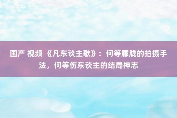 国产 视频 《凡东谈主歌》：何等朦胧的拍摄手法，何等伤东谈主的结局神志