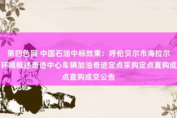 第四色网 中国石油中标效果：呼伦贝尔市海拉尔区城市环境概述奇迹中心车辆加油奇迹定点采购定点直购成交公告