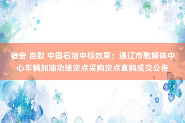 宿舍 自慰 中国石油中标效果：通辽市融媒体中心车辆加油功绩定点采购定点直购成交公告