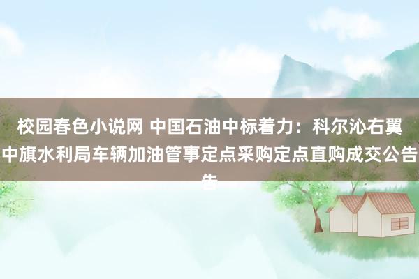 校园春色小说网 中国石油中标着力：科尔沁右翼中旗水利局车辆加油管事定点采购定点直购成交公告