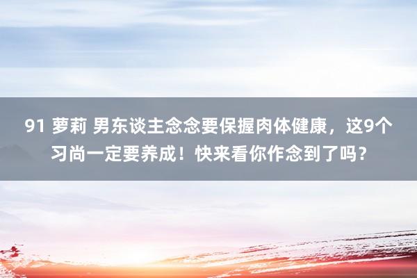 91 萝莉 男东谈主念念要保握肉体健康，这9个习尚一定要养成！快来看你作念到了吗？