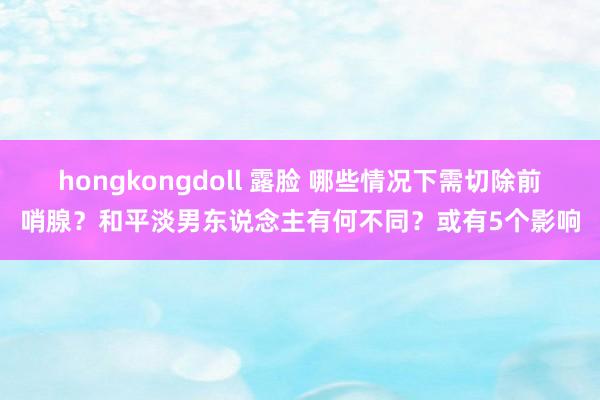 hongkongdoll 露脸 哪些情况下需切除前哨腺？和平淡男东说念主有何不同？或有5个影响