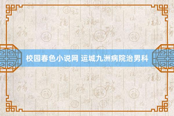 校园春色小说网 运城九洲病院治男科