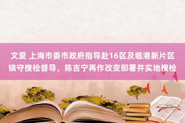 文爱 上海市委市政府指导赴16区及临港新片区镇守搜检督导，陈吉宁再作改变部署并实地搜检