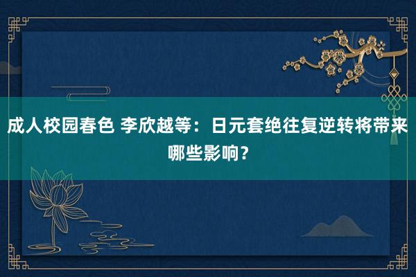 成人校园春色 李欣越等：日元套绝往复逆转将带来哪些影响？