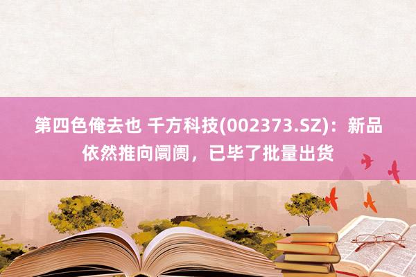 第四色俺去也 千方科技(002373.SZ)：新品依然推向阛阓，已毕了批量出货