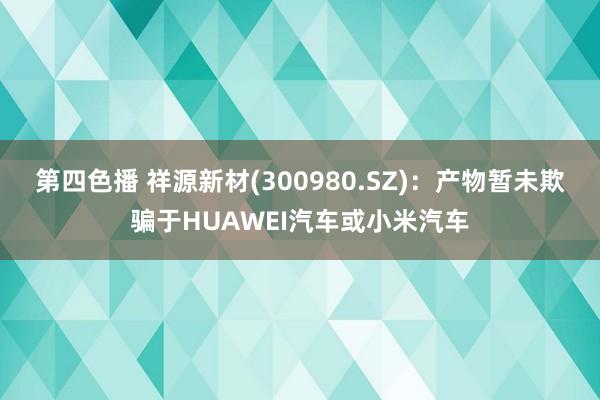 第四色播 祥源新材(300980.SZ)：产物暂未欺骗于HUAWEI汽车或小米汽车