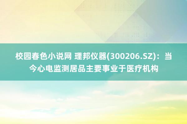 校园春色小说网 理邦仪器(300206.SZ)：当今心电监测居品主要事业于医疗机构