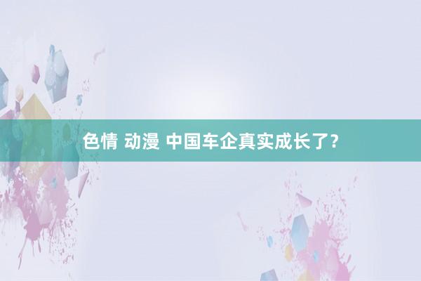 色情 动漫 中国车企真实成长了？