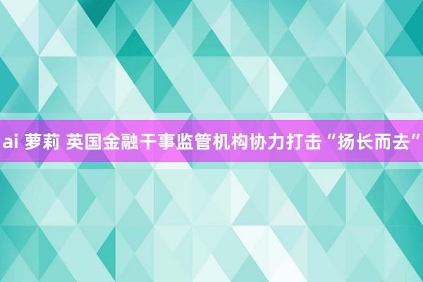 ai 萝莉 英国金融干事监管机构协力打击“扬长而去”