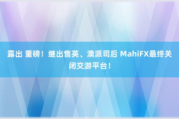 露出 重磅！继出售英、澳派司后 MahiFX最终关闭交游平台！