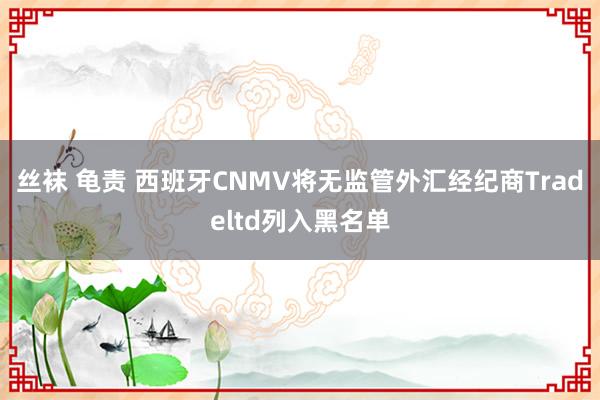 丝袜 龟责 西班牙CNMV将无监管外汇经纪商Tradeltd列入黑名单