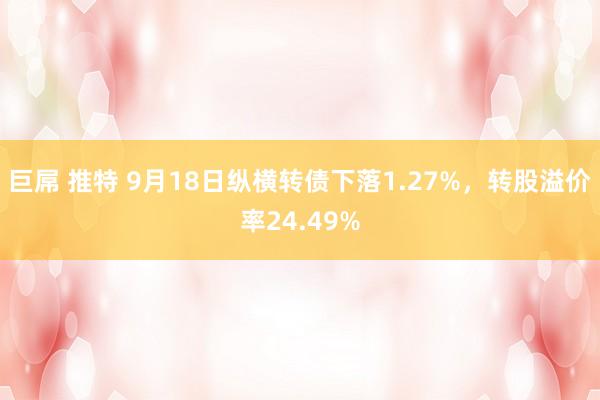 巨屌 推特 9月18日纵横转债下落1.27%，转股溢价率24.49%