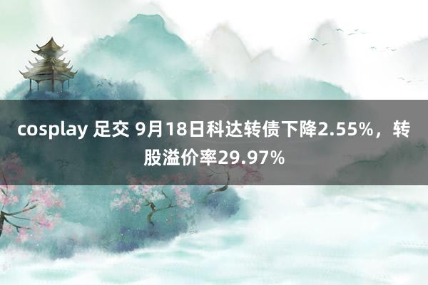 cosplay 足交 9月18日科达转债下降2.55%，转股溢价率29.97%