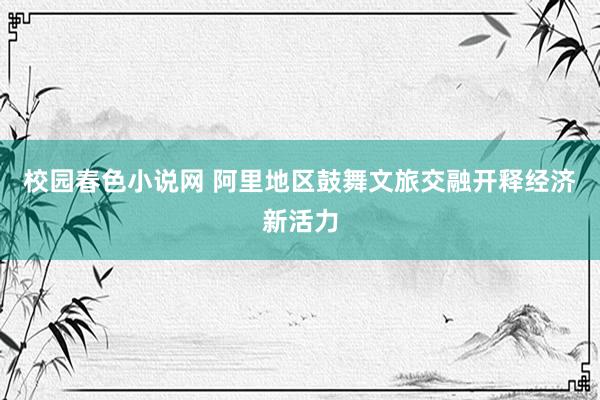 校园春色小说网 阿里地区鼓舞文旅交融开释经济新活力