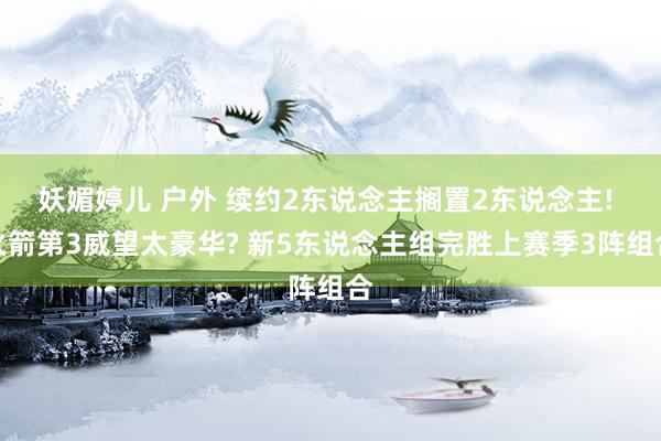 妖媚婷儿 户外 续约2东说念主搁置2东说念主! 火箭第3威望太豪华? 新5东说念主组完胜上赛季3阵组合