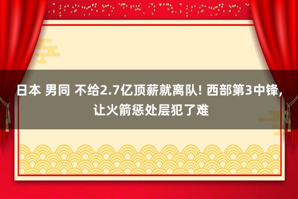 日本 男同 不给2.7亿顶薪就离队! 西部第3中锋， 让火箭惩处层犯了难