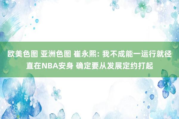 欧美色图 亚洲色图 崔永熙: 我不成能一运行就径直在NBA安身 确定要从发展定约打起