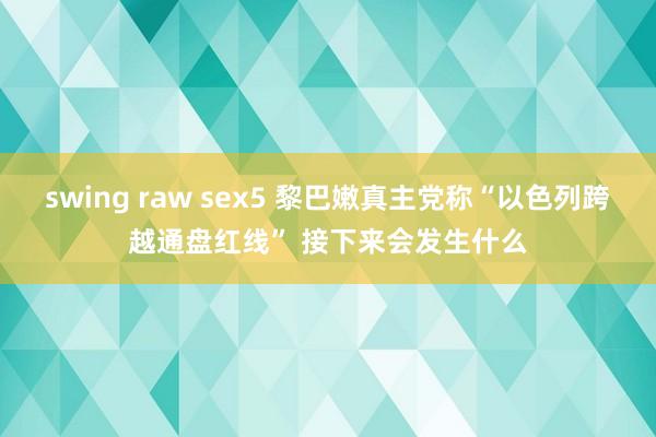 swing raw sex5 黎巴嫩真主党称“以色列跨越通盘红线” 接下来会发生什么