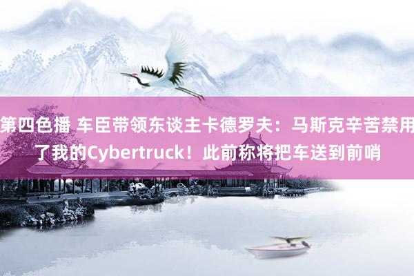 第四色播 车臣带领东谈主卡德罗夫：马斯克辛苦禁用了我的Cybertruck！此前称将把车送到前哨