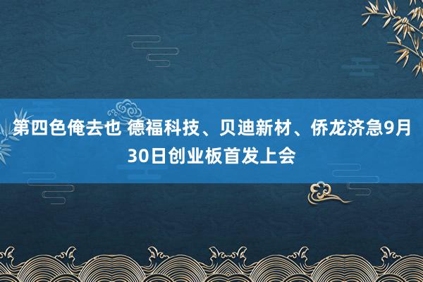 第四色俺去也 德福科技、贝迪新材、侨龙济急9月30日创业板首发上会