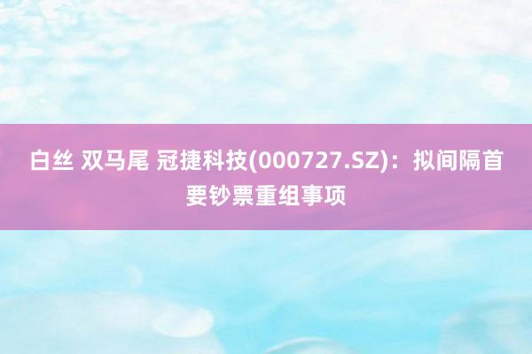 白丝 双马尾 冠捷科技(000727.SZ)：拟间隔首要钞票重组事项