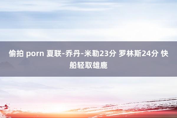 偷拍 porn 夏联-乔丹-米勒23分 罗林斯24分 快船轻取雄鹿