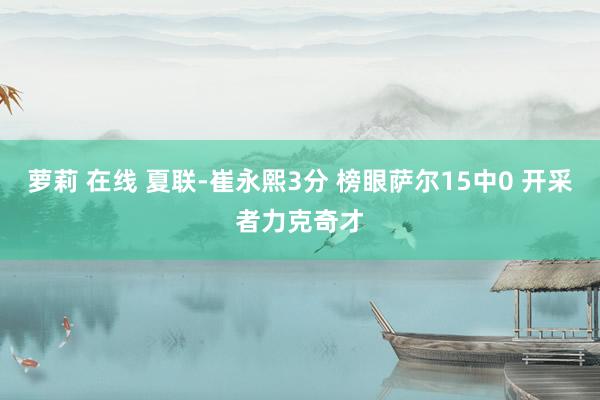 萝莉 在线 夏联-崔永熙3分 榜眼萨尔15中0 开采者力克奇才