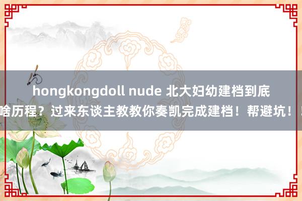 hongkongdoll nude 北大妇幼建档到底有啥历程？过来东谈主教教你奏凯完成建档！帮避坑！！！