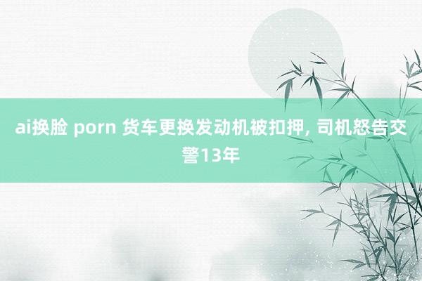 ai换脸 porn 货车更换发动机被扣押， 司机怒告交警13年