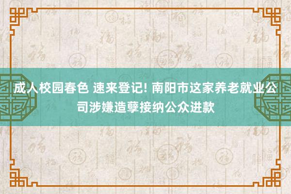 成人校园春色 速来登记! 南阳市这家养老就业公司涉嫌造孽接纳公众进款