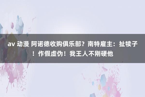 av 动漫 阿诺德收购俱乐部？南特雇主：扯犊子！作假虚伪！我王人不刚硬他