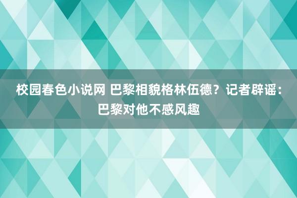 校园春色小说网 巴黎相貌格林伍德？记者辟谣：巴黎对他不感风趣