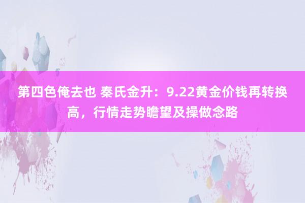 第四色俺去也 秦氏金升：9.22黄金价钱再转换高，行情走势瞻望及操做念路