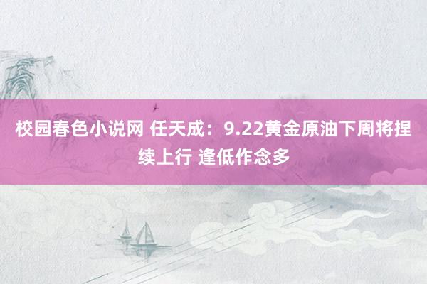 校园春色小说网 任天成：9.22黄金原油下周将捏续上行 逢低作念多