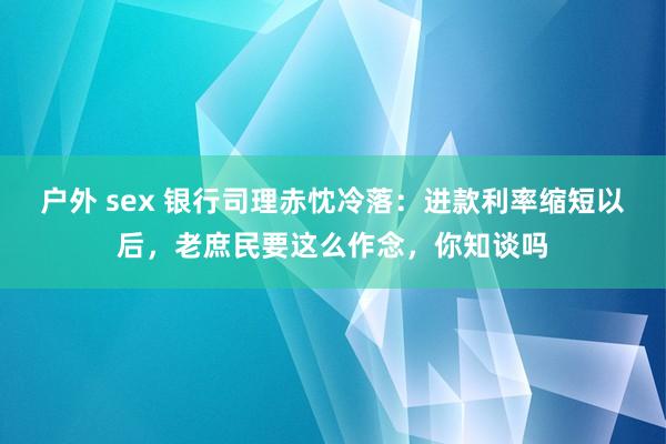 户外 sex 银行司理赤忱冷落：进款利率缩短以后，老庶民要这么作念，你知谈吗