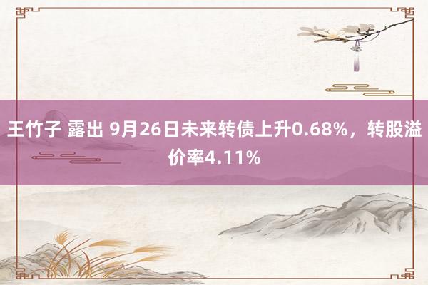 王竹子 露出 9月26日未来转债上升0.68%，转股溢价率4.11%