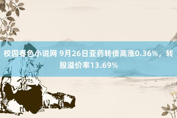 校园春色小说网 9月26日亚药转债高涨0.36%，转股溢价率13.69%