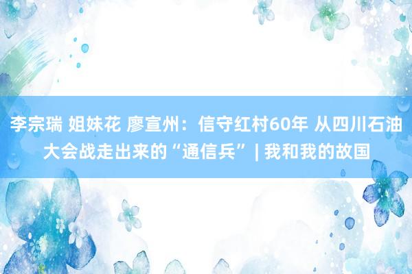 李宗瑞 姐妹花 廖宣州：信守红村60年 从四川石油大会战走出来的“通信兵” | 我和我的故国