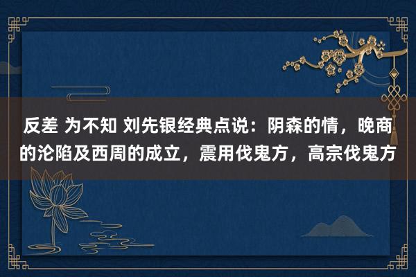 反差 为不知 刘先银经典点说：阴森的情，晚商的沦陷及西周的成立，震用伐鬼方，高宗伐鬼方