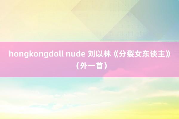 hongkongdoll nude 刘以林《分裂女东谈主》（外一首）