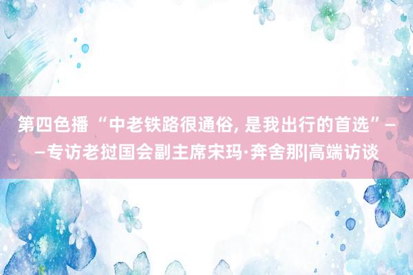 第四色播 “中老铁路很通俗， 是我出行的首选”——专访老挝国会副主席宋玛·奔舍那|高端访谈