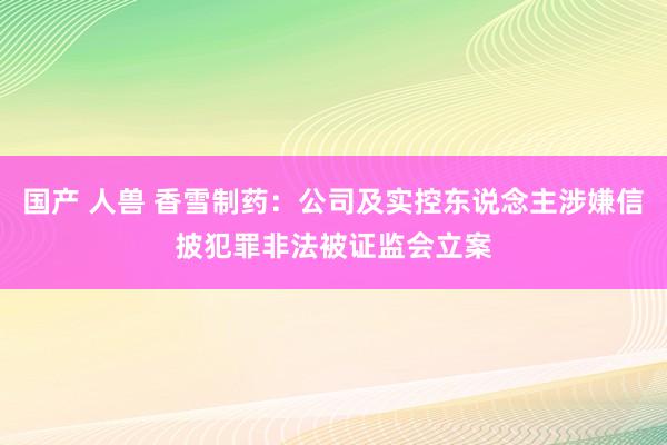 国产 人兽 香雪制药：公司及实控东说念主涉嫌信披犯罪非法被证监会立案