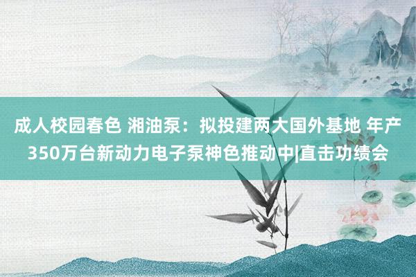 成人校园春色 湘油泵：拟投建两大国外基地 年产350万台新动力电子泵神色推动中|直击功绩会