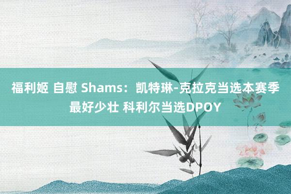 福利姬 自慰 Shams：凯特琳-克拉克当选本赛季最好少壮 科利尔当选DPOY