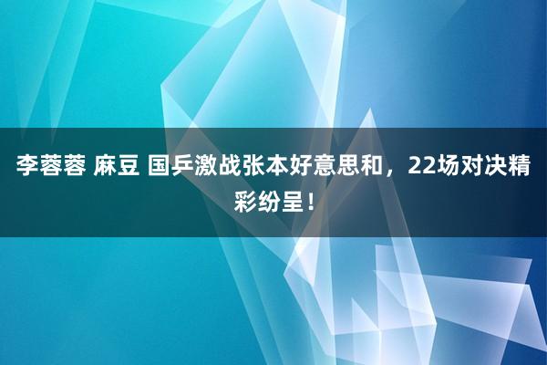 李蓉蓉 麻豆 国乒激战张本好意思和，22场对决精彩纷呈！