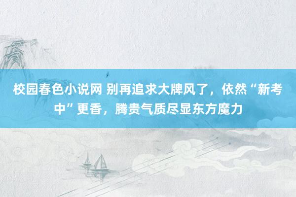 校园春色小说网 别再追求大牌风了，依然“新考中”更香，腾贵气质尽显东方魔力