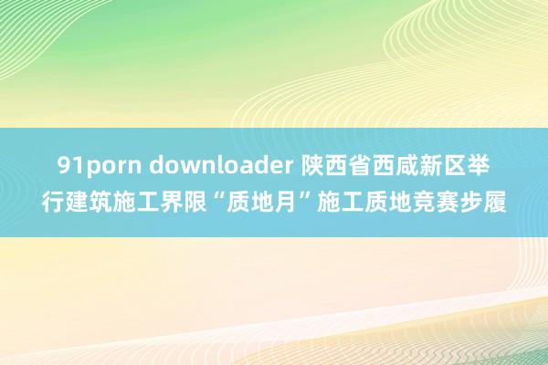 91porn downloader 陕西省西咸新区举行建筑施工界限“质地月”施工质地竞赛步履