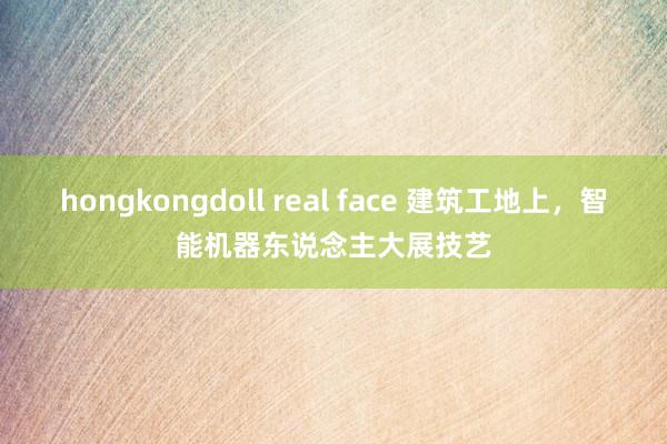 hongkongdoll real face 建筑工地上，智能机器东说念主大展技艺