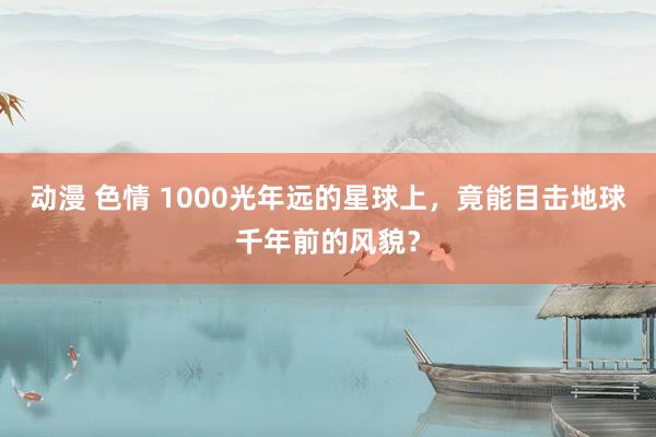 动漫 色情 1000光年远的星球上，竟能目击地球千年前的风貌？